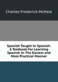 Spanish Taught In Spanish: A Textbook For Learning Spanish In The Easiest and Most Practical Manner