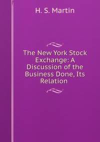 The New York Stock Exchange: A Discussion of the Business Done, Its Relation .