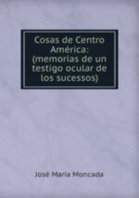 Cosas de Centro America: (memorias de un testigo ocular de los sucessos).