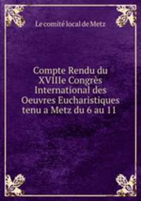 Compte Rendu du XVIIIe Congres International des Oeuvres Eucharistiques tenu a Metz du 6 au 11 .