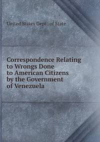 Correspondence Relating to Wrongs Done to American Citizens by the Government of Venezuela