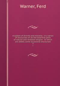 A system of divinity and morality : in a series of discourses on all the essential parts of natural and revealed religion . to which are added, some occasional discourses. 3
