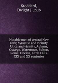 Notable men of central New York; Syracuse and vicinity, Utica and vicinity, Auburn, Oswego, Watertown, Fulton, Rome, Oneida, Little Falls. XIX and XX centuries