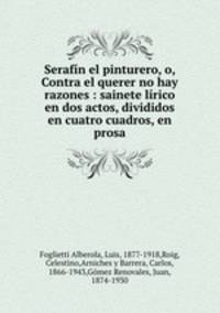 Serafin el pinturero, o, Contra el querer no hay razones : sainete lirico en dos actos, divididos en cuatro cuadros, en prosa