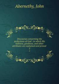 Discourses concerning the perfections of God : in which His holiness, goodness, and other attributes are explained and proved . 2