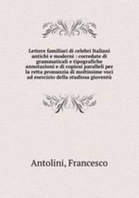 Lettere familiari di celebri Italiani antichi e moderni : corredate di grammaticali e tipografiche annotazioni e di copiosi paralleli per la retta pronunzia di moltissime voci ad esercizio della studiosa giovent
