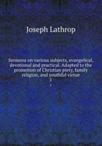 Sermons on various subjects, evangelical, devotional and practical. Adapted to the promotion of Christian piety, family religion, and youthful virtue. 1