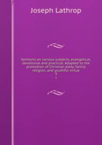 Sermons on various subjects, evangelical, devotional and practical. Adapted to the promotion of Christian piety, family religion, and youthful virtue. 3