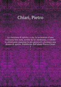 La viniziana di spirito; o sia, Le avventure d`una viniziana ben nata, scritte da lei medesima, e ridotte in altrettante massime le pi giovevoli a formare una donna di spirito. Pubblicate dall`abate Pietro Chiari. 1