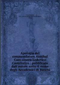 Apologia del commendatore Annibal Caro contra Lodovico Castelvetro : pubblicata dall`autore sotto il nome degli Accademici di Banchi