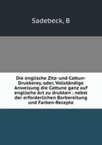 Die englische Zitz- und Cattun-Drukkerey, oder, Vollstndige Anweisung die Cattune ganz auf englische Art zu drukken : nebst der erforderlichen Borbereitung und Farben-Recepte