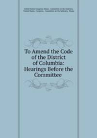 To Amend the Code of the District of Columbia: Hearings Before the Committee .