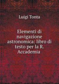 Elementi di navigazione astronomica: libro di testo per la R. Accademia .