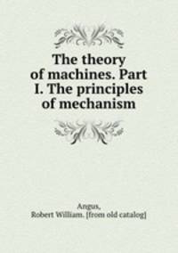 The theory of machines. Part I. The principles of mechanism