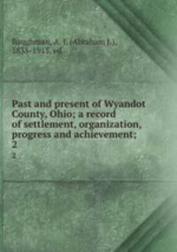 Past and present of Wyandot County, Ohio; a record of settlement, organization, progress and achievement;. 2