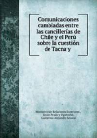 Comunicaciones cambiadas entre las cancillerias de Chile y el Peru sobre la cuestion de Tacna y .