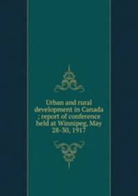Urban and rural development in Canada ; report of conference held at Winnipeg, May 28-30, 1917