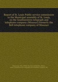 Report of St. Louis Public service commission to the Municipal assembly of St. Louis, on the Southwestern telegraph and telephone company (Missouri) formerly the Bell telephone company of Missouri