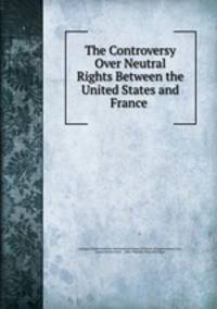 The Controversy Over Neutral Rights Between the United States and France .