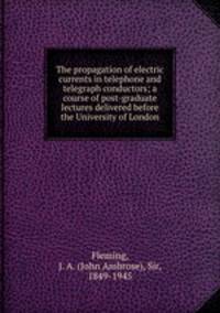 The propagation of electric currents in telephone and telegraph conductors; a course of post-graduate lectures delivered before the University of London