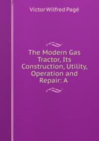The Modern Gas Tractor, Its Construction, Utility, Operation and Repair: A .