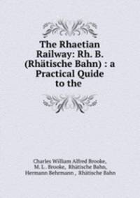 The Rhaetian Railway: Rh. B. (Rhatische Bahn) : a Practical Quide to the .