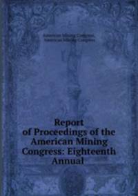 Report of Proceedings of the American Mining Congress: Eighteenth Annual .
