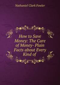 How to Save Money: The Care of Money- Plain Facts about Every Kind of .