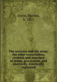 The universe and the atom; the ether constitution, creation and structure of atoms, gravitation, and electricity, kinetically explained