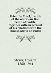 Peter the Cruel, the life of the notorious Don Pedro of Castile, together with an account of his relations with the famous Maria de Padlla