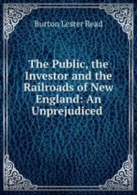 The Public, the Investor and the Railroads of New England: An Unprejudiced .