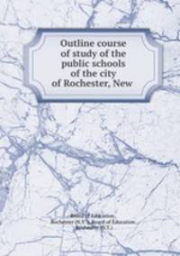 Outline course of study of the public schools of the city of Rochester, New .