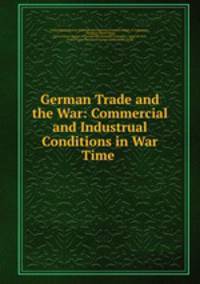 German Trade and the War: Commercial and Industrual Conditions in War Time .