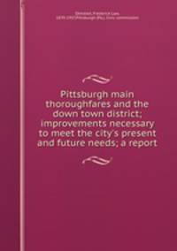 Pittsburgh main thoroughfares and the down town district; improvements necessary to meet the city`s present and future needs; a report