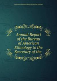 Annual Report of the Bureau of American Ethnology to the Secretary of the .