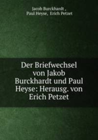 Der Briefwechsel von Jakob Burckhardt und Paul Heyse: Herausg. von Erich Petzet.
