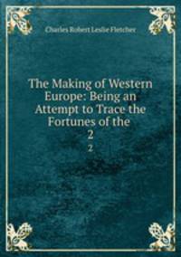 The Making of Western Europe: Being an Attempt to Trace the Fortunes of the .. 2