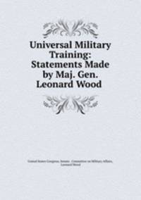 Universal Military Training: Statements Made by Maj. Gen. Leonard Wood .
