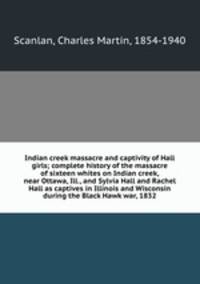Indian creek massacre and captivity of Hall girls; complete history of the massacre of sixteen whites on Indian creek, near Ottawa, Ill., and Sylvia Hall and Rachel Hall as captives in Illinois and Wisconsin during the Black Hawk war, 1832