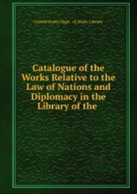 Catalogue of the Works Relative to the Law of Nations and Diplomacy in the Library of the .