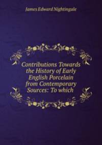 Contributions Towards the History of Early English Porcelain from Contemporary Sources: To which .