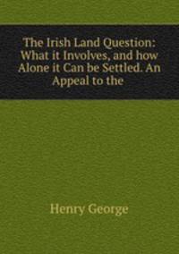 The Irish Land Question: What it Involves, and how Alone it Can be Settled. An Appeal to the .