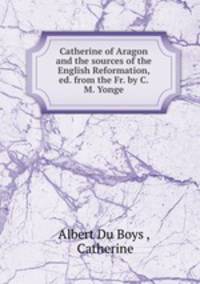 Catherine of Aragon and the sources of the English Reformation, ed. from the Fr. by C.M. Yonge