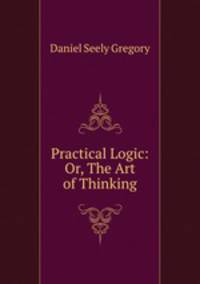 Practical Logic: Or, The Art of Thinking
