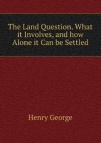The Land Question. What it Involves, and how Alone it Can be Settled