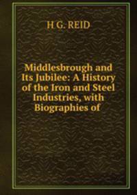 Middlesbrough and Its Jubilee: A History of the Iron and Steel Industries, with Biographies of .