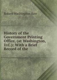 History of the Government Printing Office, (at Washington, D.C.): With a Brief Record of the .