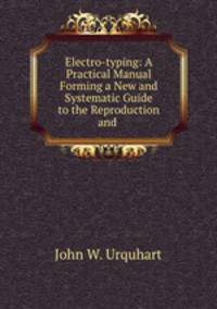 Electro-typing: A Practical Manual Forming a New and Systematic Guide to the Reproduction and .