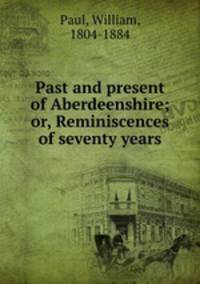 Past and present of Aberdeenshire; or, Reminiscences of seventy years