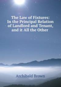 The Law of Fixtures: In the Principal Relation of Landlord and Tenant, and it All the Other .